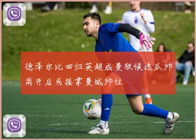 德泽尔比回归英超成曼联候选瓜帅离开后或接掌曼城帅位