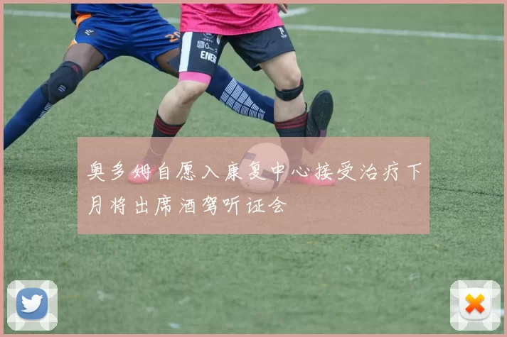 奥多姆自愿入康复中心接受治疗下月将出席酒驾听证会