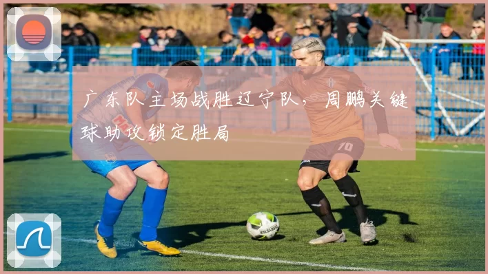 广东队主场战胜辽宁队，周鹏关键球助攻锁定胜局