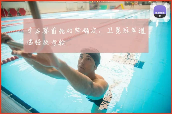 季后赛首轮对阵确定，卫冕冠军遭遇强敌考验