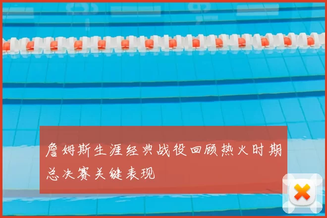 詹姆斯生涯经典战役回顾热火时期总决赛关键表现