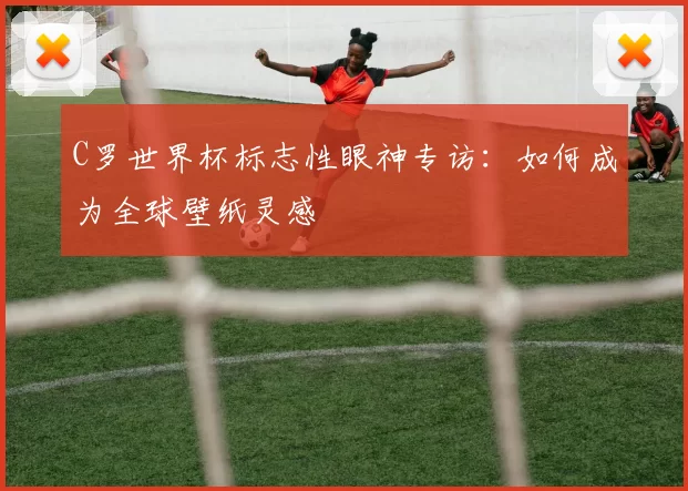 C罗世界杯标志性眼神专访：如何成为全球壁纸灵感