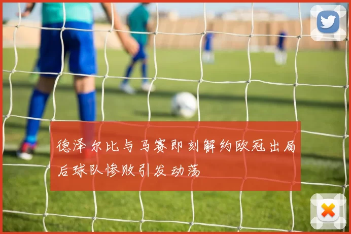 德泽尔比与马赛即刻解约欧冠出局后球队惨败引发动荡