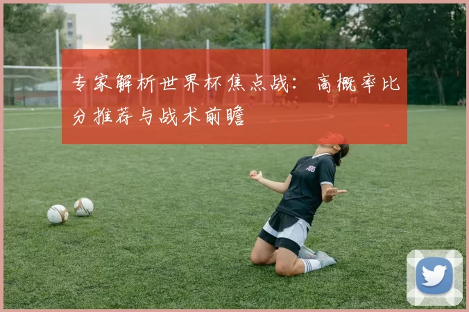 专家解析世界杯焦点战：高概率比分推荐与战术前瞻