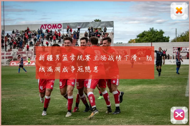 新疆男篮常规赛主场战绩下滑，防线漏洞成争冠隐患