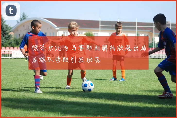 德泽尔比与马赛即刻解约欧冠出局后球队惨败引发动荡