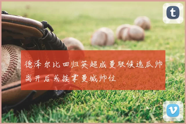 德泽尔比回归英超成曼联候选瓜帅离开后或接掌曼城帅位