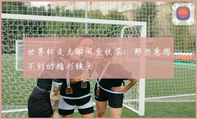 世界杯走光瞬间全收录:那些意想不到的精彩镜头