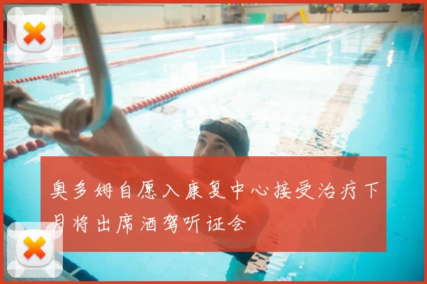 奥多姆自愿入康复中心接受治疗下月将出席酒驾听证会