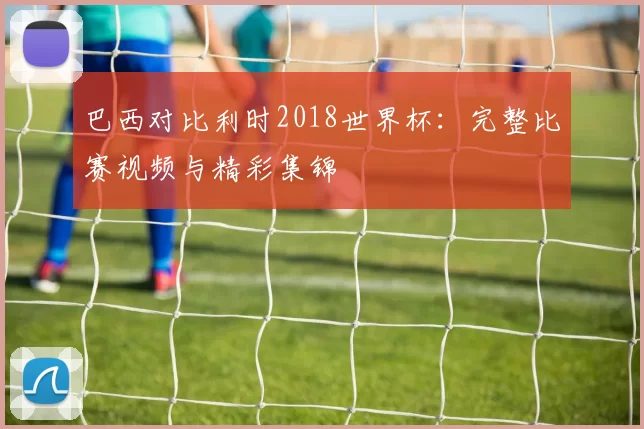 巴西对比利时2018世界杯:完整比赛视频与精彩集锦