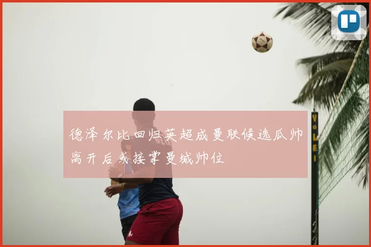 德泽尔比回归英超成曼联候选瓜帅离开后或接掌曼城帅位