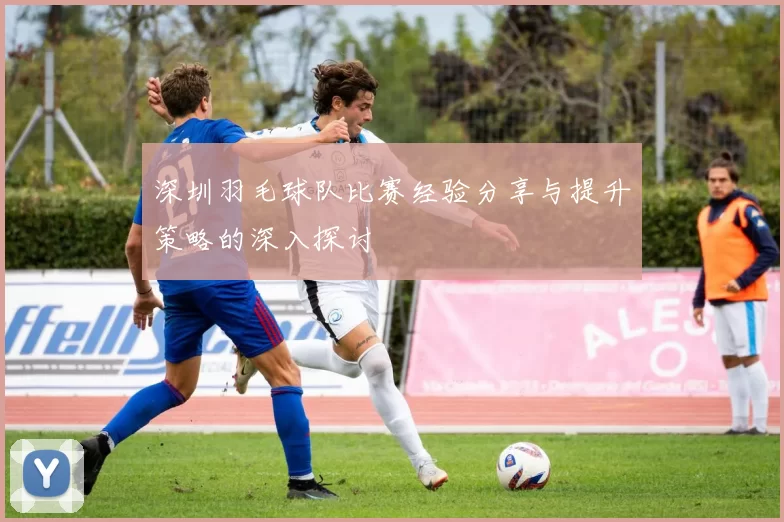 深圳羽毛球队比赛经验分享与提升策略的深入探讨