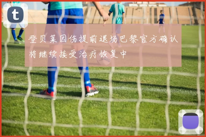 登贝莱因伤提前退场巴黎官方确认将继续接受治疗恢复中