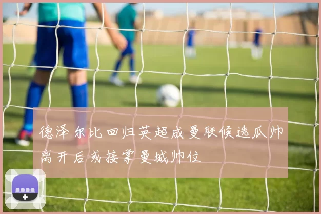德泽尔比回归英超成曼联候选瓜帅离开后或接掌曼城帅位