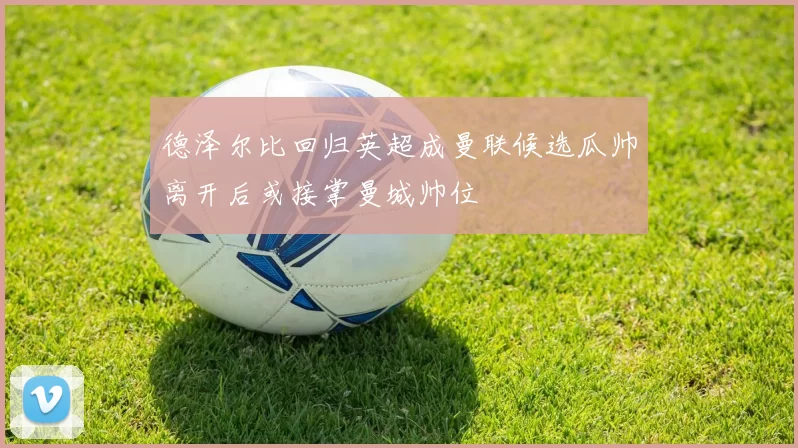 德泽尔比回归英超成曼联候选瓜帅离开后或接掌曼城帅位