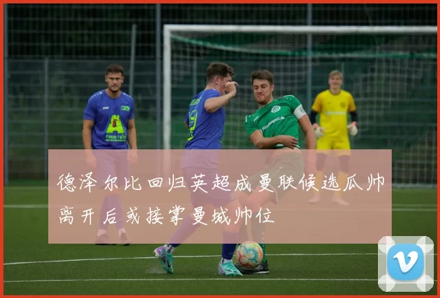 德泽尔比回归英超成曼联候选瓜帅离开后或接掌曼城帅位