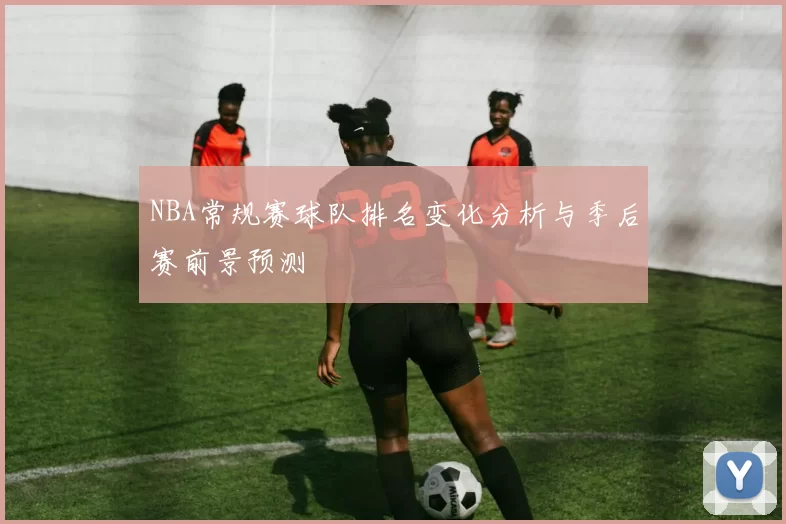 NBA常规赛球队排名变化分析与季后赛前景预测