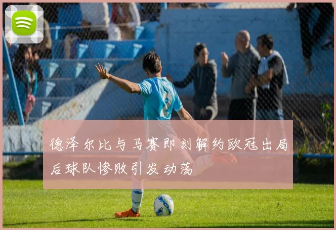 德泽尔比与马赛即刻解约欧冠出局后球队惨败引发动荡