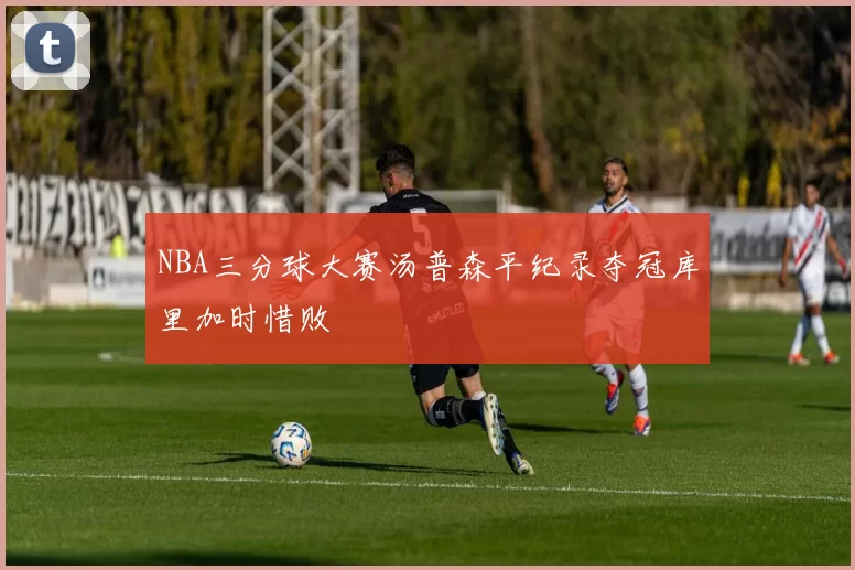 NBA三分球大赛汤普森平纪录夺冠库里加时惜败