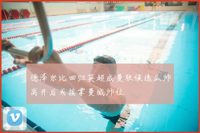 德泽尔比回归英超成曼联候选瓜帅离开后或接掌曼城帅位