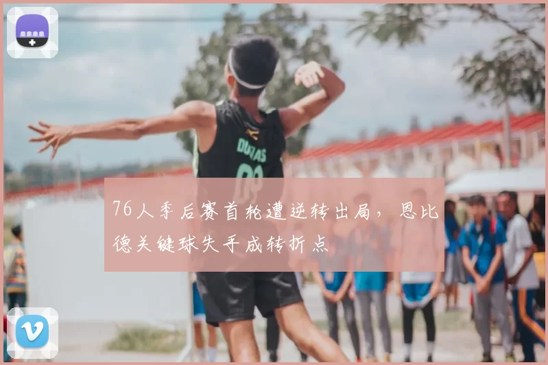 76人季后赛首轮遭逆转出局，恩比德关键球失手成转折点