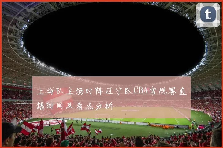 上海队主场对阵辽宁队CBA常规赛直播时间及看点分析