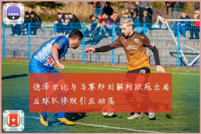 德泽尔比与马赛即刻解约欧冠出局后球队惨败引发动荡