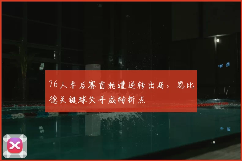 76人季后赛首轮遭逆转出局，恩比德关键球失手成转折点