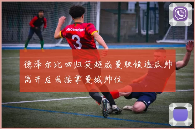 德泽尔比回归英超成曼联候选瓜帅离开后或接掌曼城帅位