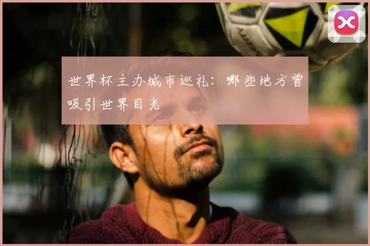 世界杯主办城市巡礼：哪些地方曾吸引世界目光