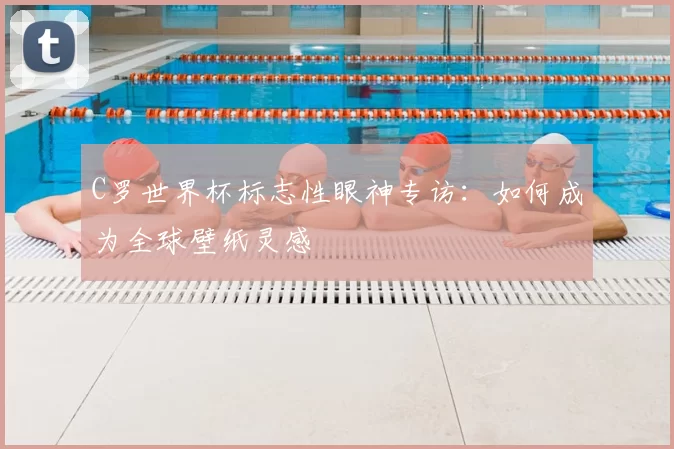 C罗世界杯标志性眼神专访：如何成为全球壁纸灵感