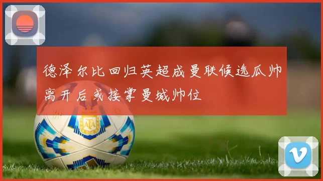 德泽尔比回归英超成曼联候选瓜帅离开后或接掌曼城帅位