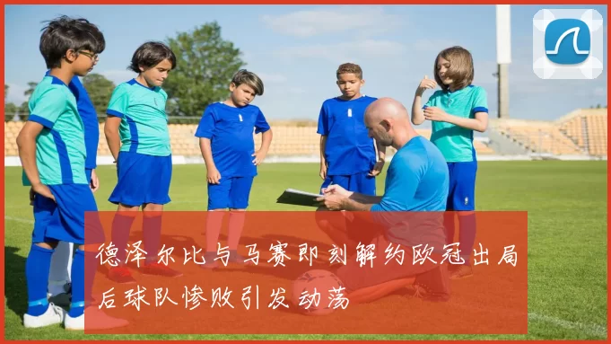 德泽尔比与马赛即刻解约欧冠出局后球队惨败引发动荡