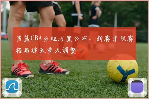 男篮CBA分组方案公布，新赛季联赛格局迎来重大调整