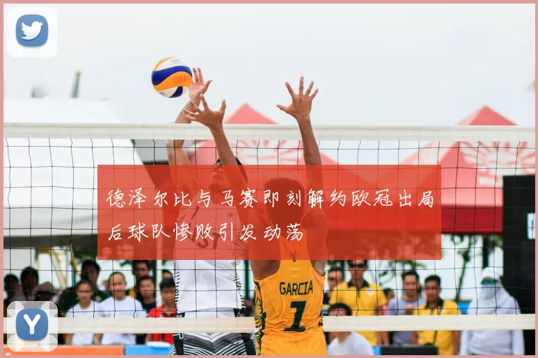 德泽尔比与马赛即刻解约欧冠出局后球队惨败引发动荡