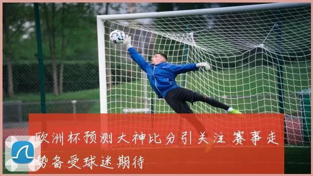 欧洲杯预测大神比分引关注 赛事走势备受球迷期待
