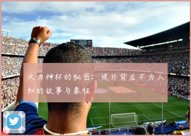 大力神杯的秘密:设计背后不为人知的故事与象征