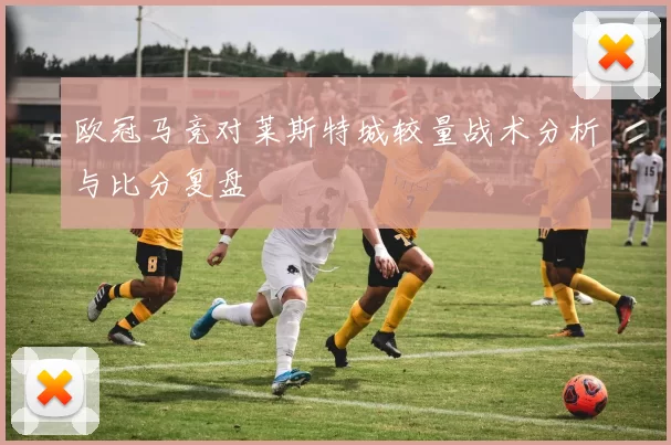 欧冠马竞对莱斯特城较量战术分析与比分复盘
