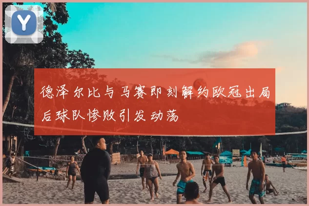 德泽尔比与马赛即刻解约欧冠出局后球队惨败引发动荡