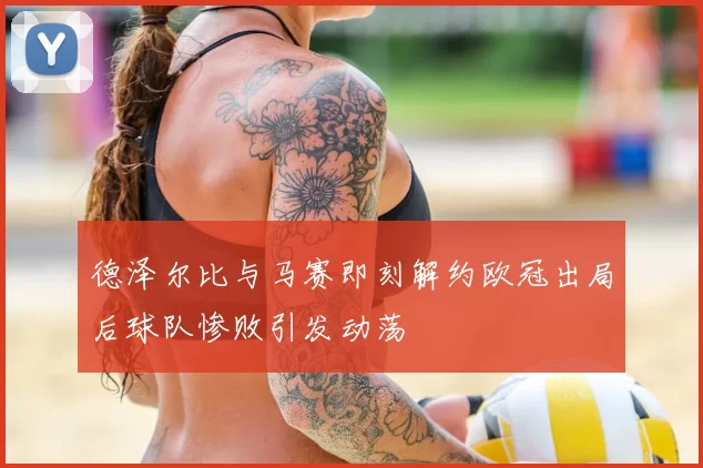 德泽尔比与马赛即刻解约欧冠出局后球队惨败引发动荡