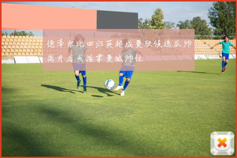 德泽尔比回归英超成曼联候选瓜帅离开后或接掌曼城帅位
