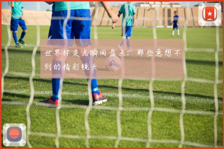 世界杯走光瞬间盘点：那些意想不到的精彩镜头