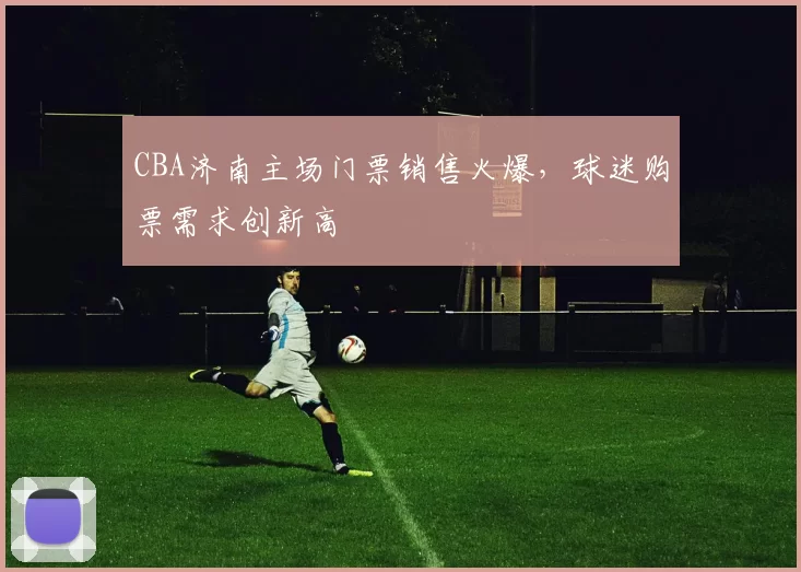 CBA济南主场门票销售火爆，球迷购票需求创新高