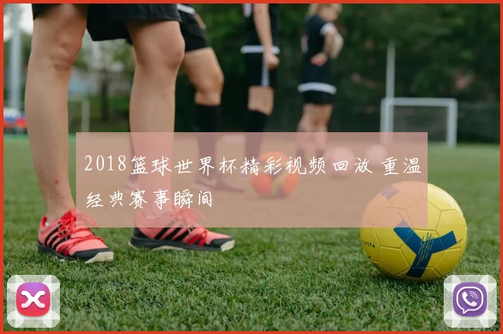 2018篮球世界杯精彩视频回放 重温经典赛事瞬间
