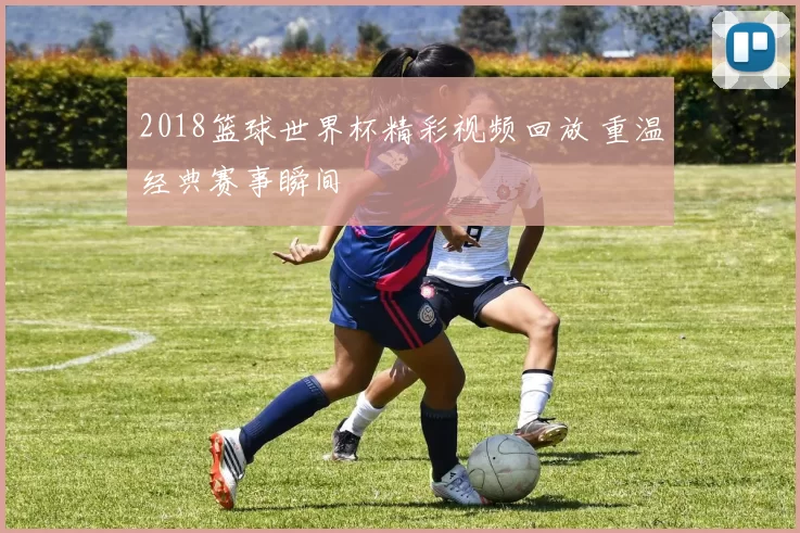 2018篮球世界杯精彩视频回放 重温经典赛事瞬间