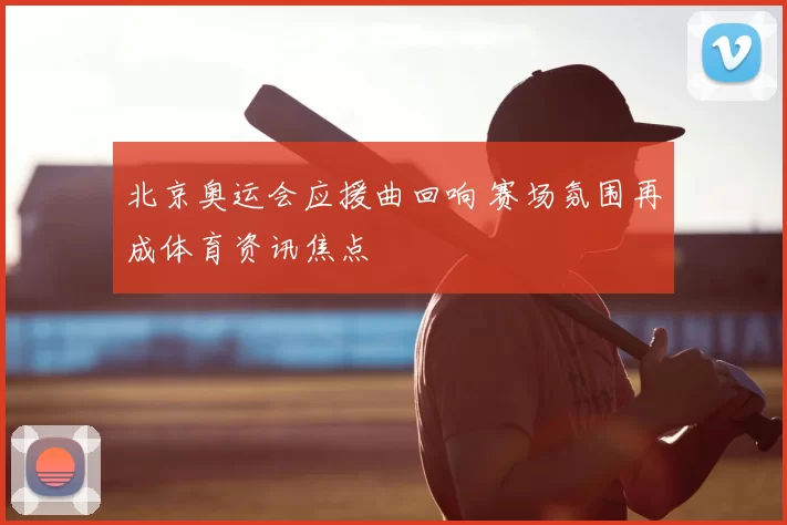 北京奥运会应援曲回响 赛场氛围再成体育资讯焦点