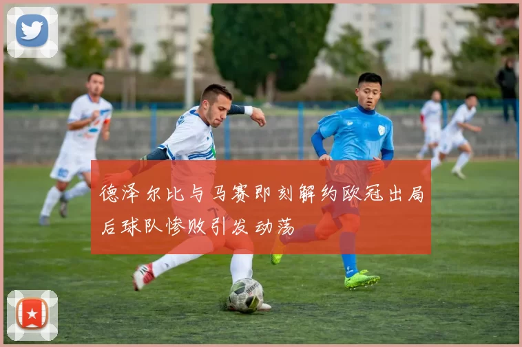 德泽尔比与马赛即刻解约欧冠出局后球队惨败引发动荡