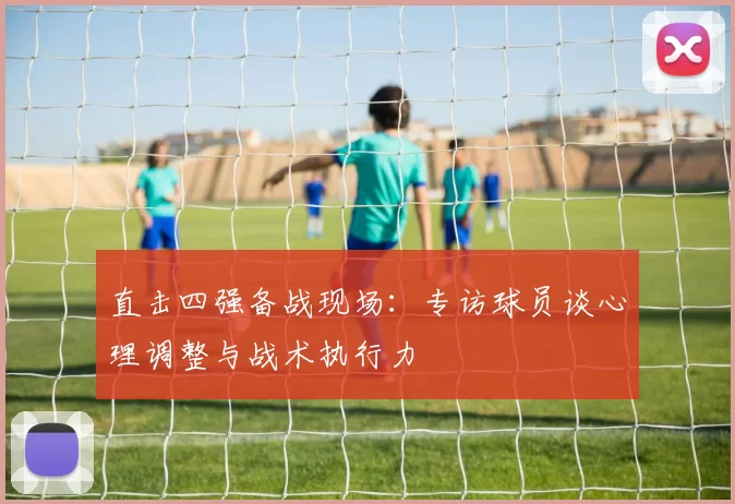 直击四强备战现场:专访球员谈心理调整与战术执行力