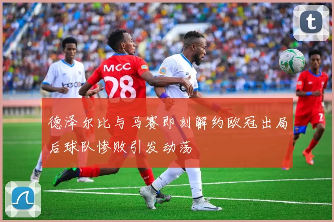 德泽尔比与马赛即刻解约欧冠出局后球队惨败引发动荡