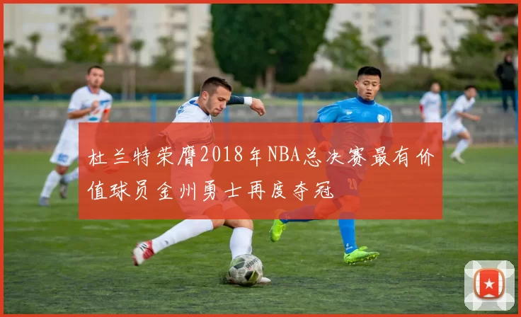 杜兰特荣膺2018年NBA总决赛最有价值球员金州勇士再度夺冠